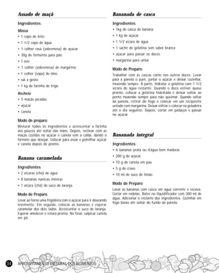 APROVEITAMENTO INTEGRAL DOS ALIMENTOS34
Assado de maçã
Ingredientes
Massa
• 1 copo de leite
• 1 1/2 copo de água
• 1 colher rasa (sobremesa) de açúcar
• 30g de fermento para pão
• 1 ovo
• 1 colher (sobremesa) de margarina
• 1 colher (sopa) de óleo
• sal a gosto
• 1 kg de farinha de trigo
Recheio
• 5 maçãs picadas
• açúcar
• canela
Modo de preparo
Misturar todos os ingredientes e acrescentar a farinha
aos poucos até soltar das mãos. Depois, rechear com as
maçãs cozidas no açúcar e canela sem a calda, dando o
formato que desejar. Colocar para assar e polvilhar açúcar
e canela depois de pronto.
Banana caramelada
Ingredientes
• 2 xícaras (chá) de água
• 8 bananas nanicas inteiras
• 1 xícara (chá) de suco de laranja
Modo de Preparo
Levar ao forno uma frigideira com o açúcar para ir dourando
levemente. Em seguida, colocar as bananas e esperar
caramelar dos dois lados. Acrescentar o suco de laranja.
Esperar amolecer e estará pronta. No final, salpicar canela
em pó.
Bananada de casca
Ingredientes
• 1kg de casca de banana
• 1 kg de açúcar
• 1 1/2 xícara de água
• 1 sachê de gelatina sem sabor branca
• açúcar para passar os doces
• margarina para untar
Modo de Preparo
Trabalhar com as cascas como nos outros doces. Levar
para a panela o purê, juntar o açúcar e deixar cozinhar,
mexendo sempre. À parte, hidratar a gelatina com 1 1/2
xícara de água restante. Quando o doce estiver quase
pronto, colocar a gelatina hidratada e deixar voltar ao
ponto mexendo sempre para não queimar. Quando soltar
da panela, retirar do fogo e colocar em um recipiente
untado com margarina. Deixar esfriar e colocar na geladeira
até o dia seguinte. Depois, cortar em pedaços e passar
no açúcar.
Bananada integral
Ingredientes
• 6 bananas prata ou d’água bem maduras
• 200 g de açúcar
• 10 g de canela em pau
• 5 g de cravo
• 10 ml de suco de limão
Modo de Preparo
Lavar as bananas com casca em água corrente e escova.
Cortar em rodelas. Bater no liquidificador com 300 ml de
água. Adicionar o restante dos ingredientes. Cozinhar em
fogo baixo até soltar do fundo da panela.
 