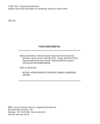 © 2003. SESC – Departamento Nacional
Qualquer parte desta obra poderá ser reproduzida, desde que citada a fonte.
SESC/ DN
SESC - Serviço Social do Comércio / Departamento Nacional
Rua Voluntários da Pátria, 169
Botafogo CEP. 22270-000 Rio de Janeiro-RJ
Internet: www.sesc.com.br
Banco de Alimentos e Colheita Urbana: Aproveitamento Integral dos
Alimentos. Rio de Janeiro: SESC/DN, 2003. 45 pág. (Mesa Brasil SESC-
Segurança Alimentar e Nutricional). Programa Alimentos Seguros.
Convênio CNC/CNI/SEBRAE/ANVISA.
ISBN: 85 89336-06-9
RECEITAS; APROVEITAMENTO DE ALIMENTOS; SOBRAS; ALIMENTAÇÃO
INTEGRAL.
FICHA CATALOGRÁFICA
 