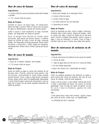 APROVEITAMENTO INTEGRAL DOS ALIMENTOS38
Doce de casca de banana
Ingredientes
• 5 xícaras (chá) de cascas de banana nanica bem lavadas
e picadas
• 2 1/2 xícaras (chá) de açúcar
Modo de Preparo
Cozinhar as cascas, em pouca água, até amolecerem.
Retirar do fogo e escorrer. Bater as cascas com um pouco
de água no liquidificador e passar por peneira grossa.
Juntar o açúcar e levar novamente ao fogo, mexendo
sempre, até desprender do fundo da panela.
Dicas: Se desejar fazer docinho de enrolar, basta
acrescentar, após passar por peneira grossa, 2 colheres
(sopa) de farinha de trigo e levar ao fogo, mexendo
sempre, até desprender do fundo da panela. Deixar esfriar
um pouco e acrescentar 1 colher (sopa) de margarina,
misturando bem. Deixar esfriar, enrolar e passar por açúcar
cristal.
Doce de casca de mamão
Ingredientes
• cascas de 6 mamões maduros, bem lavadas
• 3 1/2 xícaras (chá) de açúcar
Modo de Preparo
Deixar de molho na água as cascas dos mamões de um
dia para outro. Picá-las, colocá-las numa panela e dar
três fervuras, acrescentando as cascas sempre quando
levantar fervura. Trocar a água a cada fervura. Na quarta
fervura, deixar esfriar, bater no liquidificador adicionando
1 xícara (chá) de água e passar por uma peneira. Levar ao
fogo com o açúcar até dar ponto (quando desprender do
fundo da panela).
Doce de casca de maracujá
Ingredientes
• cascas bem lavadas de 6 maracujás firmes
• 2 xícaras (chá) de açúcar
• 3 xícaras (chá) de água
• 1/2 xícara (chá) de suco de maracujá
• 2 pauzinhos de canela
Modo de Preparo
Cortar os maracujás ao meio, retirar a polpa e descascar,
deixando toda a parte branca. Depois de lavadas, cobrir
as cascas com água e deixar de molho de um dia para
outro. Escorrer e coloque numa panela. Juntar o açúcar, a
água, o suco de maracujá e a canela. Levar ao fogo e
cozinhar tudo até que se forme uma calda meio grossa.
Doce de entrecascas de melancia ou de
mamão
Ingredientes
• 2 kg de entrecascas de melancia ou de cascas de mamão
• 5 cravos da Índia
• 1 copo de água (faça um chá com os 5 cravos da Índia)
• 1/2 côco ralado (opcional)
• açúcar (de acordo com a quantidade da massa)
Modo de Preparo
Cortar em pedaços pequenos (em lâminas) ou raspar a
parte branca das cascas da melancia. No caso de usar
cascas de mamão, cortá-las bem pequenas.
Juntar o chá de cravo e o côco ralado. Colocar para ferver
e medir a quantidade da massa. Pôr açúcar na mesma
quantidade. Levar ao fogo até soltar da panela. Se não
for servir o doce no momento, guardar em vidro
esterilizado.
OBS.:
• Caso queira fazer o doce mais cremoso, passar a massa
das cascas de frutas, ainda cruas, no liquidificador;
• A utilização do côco é opcional.
 