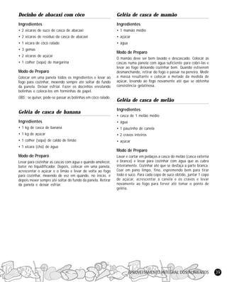 APROVEITAMENTO INTEGRAL DOS ALIMENTOS 39
Docinho de abacaxi com côco
Ingredientes
• 2 xícaras de suco de casca de abacaxi
• 2 xícaras de resíduo da casca de abacaxi
• 1 xícara de côco ralado
• 3 gemas
• 2 xícaras de açúcar
• 1 colher (sopa) de margarina
Modo de Preparo
Colocar em uma panela todos os ingredientes e levar ao
fogo para cozinhar, mexendo sempre até soltar do fundo
da panela. Deixar esfriar. Fazer os docinhos enrolando
bolinhas e colocá-los em forminhas de papel.
OBS.: se quiser, pode-se passar as bolinhas em côco ralado.
Geléia de casca de banana
Ingredientes
• 1 kg de casca de banana
• 1 kg de açúcar
• 1 colher (sopa) de caldo de limão
• 1 xícara (chá) de água
Modo de Preparo
Levar para cozinhar as cascas com água e quando amolecer,
bater no liquidificador. Depois, colocar em uma panela,
acrescentar o açúcar e o limão e levar de volta ao fogo
para cozinhar, mexendo de vez em quando, no início, e
depois mexer sempre até soltar do fundo da panela. Retirar
da panela e deixar esfriar.
Geléia de casca de mamão
Ingredientes
• 1 mamão médio
• açúcar
• água
Modo de Preparo
O mamão deve ser bem lavado e descascado. Colocar as
cascas numa panela com água suficiente para cobri-las e
levar ao fogo deixando cozinhar bem. Quando estiverem
desmanchando, retirar do fogo e passar na peneira. Medir
a massa resultante e colocar a metade da medida de
açúcar, levando ao fogo novamente até que se obtenha
consistência gelatinosa.
Geléia de casca de melão
Ingredientes
• casca de 1 melão médio
• água
• 1 pauzinho de canela
• 2 cravos inteiros
• açúcar
Modo de Preparo
Lavar e cortar em pedaços a casca do melão (casca externa
e branca) e levar para cozinhar com água que as cubra
inteiramente. Cozinhar até que se desfaça a parte branca.
Coar em pano limpo, fino, espremendo bem para tirar
todo o suco. Para cada copo de suco obtido, juntar 1 copo
de açúcar, acrescentar a canela e os cravos e levar
novamente ao fogo para ferver até tomar o ponto de
geléia.
 