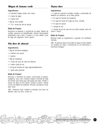 APROVEITAMENTO INTEGRAL DOS ALIMENTOS 41
Mingau de banana verde
Ingredientes
• 6 bananas d’água verdes sem casca;
• 5 copos de água;
• 4 copos leite;
• 50g de côco ralado;
• 1 1/2 xícara de chá de açúcar.
Modo de Preparo
Descascar as bananas e cozinhá-las na água. Depois de
cozidas, passá-las no liquidificador. Colocar numa panela
juntamente com o leite, o açúcar e o coco ralado. Levar
ao fogo até engrossar. Servir quente.
Pão doce de abacaxi
Ingredientes
• 30g de fermento biológico
• 4 colheres de açúcar
• 3 gemas
• 50g de margarina
• 1 xícara de suco de casca de abacaxi
• 1 colher (chá) de sal
• 1/2 kg de farinha de trigo (aproximadamente)
• 1 gema para pincelar
Modo de Preparo
Dissolver o fermento no açúcar, acrescentar as gemas,
margarina, suco, sal e misturar sempre a farinha de trigo
até formar uma massa que não grude nas mãos. Dividir a
massa em duas ou três partes, enrolar os pães e deixar
crescer até dobrar de tamanho. Pincelar com gema e levar
para assar.
OBS.: Podemos fazer também recheado com doce de
abacaxi, doce de côco, creme etc.
Paçoca doce
Ingredientes
• 1 copo de sementes torradas, moídas e peneiradas de
abóbora ou melancia, ou as duas juntas
• 1/2 copo de farinha de mandioca
• 1/2 copo de farelo de trigo ou arroz, torrado
• 1/2 copo de açúcar
• 1 pitada de sal
• 1 pitada de pó de casca de ovo (bem lavada, antes de
torrar e moer)
Modo de Preparo
Misturar todos os ingredientes e guardar em vasilhame
fechado.
OBS.: As paçocas doces acrescidas de água ou leite podem
ser levadas ao fogo e transformar-se em deliciosos e
nutritivos mingaus.
 