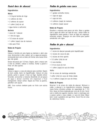 APROVEITAMENTO INTEGRAL DOS ALIMENTOS42
Pastel doce de abacaxi
Ingredientes
Massa
• 1/2 kg de farinha de trigo
• 2 colheres de óleo
• 2 colheres de açúcar
• 1 colher (chá) de sal
• água morna o suficiente
Recheio
• casca de 1 abacaxi
• 1 litro de água
• 1/2 xícara de açúcar
• 1 colher (sopa) rasa de maisena
• óleo para fritar
Modo de Preparo
Massa
Colocar a farinha em uma tigela ou mármore e abrir uma
cova. Acrescentar o óleo, açúcar, sal e a água aos poucos,
misturando bem com as mãos até formar uma massa firme
que não grude.
Deixar descansar por 1/2 hora. Depois, abrir a massa com
o rolo ou cilindro, colocar o recheio, fechar o pastel e
fritar em óleo quente.
Recheio
Colocar a água e a casca de abacaxi para cozinhar. Depois
de bem cozido, bater no liquidificador. Colocar em uma
panela, juntar o açúcar e levar ao fogo. Quando estiver
fervendo, acrescentar a maisena dissolvida em um pouco
de água e deixar cozinhar até engrossar e ficar
transparente. Deixar esfriar. Depois de fritar os pastéis,
polvilhar com açúcar.
OBS.: Esse recheio também pode ser feito com outras
frutas.
Pudim de goiaba com casca
Ingredientes
• 1 goiaba vermelha inteira
• 1 copo de água
• 1 copo de leite
• 4 colheres (sopa) de maisena
• 6 colheres (sopa) açúcar
Modo de Preparo
Dissolver a maisena num pouco de leite. Bater a goiaba
com a água até obter um copo de suco. Juntar todos os
ingredientes numa panela e levar ao fogo até engrossar,
mexendo sempre. Despejar em uma forma para pudim
umedecida com água.
Pudim de pão e abacaxi
Ingredientes
• 1 xícara de abacaxi passado pelo liquidificador
• 2 xícaras de casca de pão
• 2 xícaras de leite quente
• 1/2 colher (chá) de sal
• 2 ovos batidos
• 1/4 de xícara de mel
• 1 colher (sopa) de suco de limão
Molho
1/4 de xícara de manteiga amolecida
1 colher (chá) de casca de limão ralada
1 a 2 colheres (sopa) de suco de limão
Modo de Preparo
Reservar ¼ de xícara de calda do abacaxi. Misturar a
calda, o abacaxi e os ingredientes restantes. Despejar
numa forma refratária untada, de capacidade de 1 1/2
litro. Assar em forno moderado por cerca de 45 min. Servir
com o molho da seguinte maneira: bater a manteiga com
o açúcar, juntar a casca ralada e o suco de limão. Mexer
bem. Levar a geladeira até que firme. Servir frio em cima
da sobremesa morna.
 