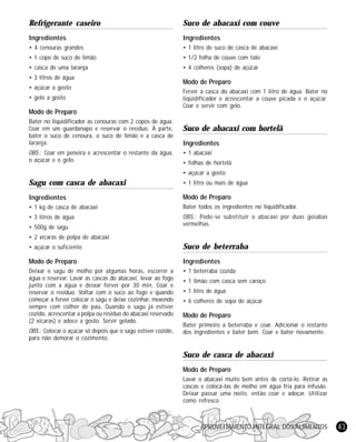 APROVEITAMENTO INTEGRAL DOS ALIMENTOS 43
Refrigerante caseiro
Ingredientes
• 4 cenouras grandes
• 1 copo de suco de limão
• casca de uma laranja
• 3 litros de água
• açúcar a gosto
• gelo a gosto
Modo de Preparo
Bater no liquidificador as cenouras com 2 copos de água.
Coar em um guardanapo e reservar o resíduo. À parte,
bater o suco de cenoura, o suco de limão e a casca de
laranja.
OBS.: Coar em peneira e acrescentar o restante da água,
o açúcar e o gelo.
Sagu com casca de abacaxi
Ingredientes
• 1 kg de casca de abacaxi
• 3 litros de água
• 500g de sagu
• 2 xícaras de polpa de abacaxi
• açúcar o suficiente
Modo de Preparo
Deixar o sagu de molho por algumas horas, escorrer a
água e reservar. Lavar as cascas do abacaxi, levar ao fogo
junto com a água e deixar ferver por 30 min. Coar e
reservar o resíduo. Voltar com o suco ao fogo e quando
começar a ferver colocar o sagu e deixe cozinhar, mexendo
sempre com colher de pau. Quando o sagu já estiver
cozido, acrescentar a polpa ou resíduo do abacaxi reservado
(2 xícaras) e adoce a gosto. Servir gelado.
OBS.: Colocar o açúcar só depois que o sagu estiver cozido,
para não demorar o cozimento.
Suco de abacaxi com couve
Ingredientes
• 1 litro de suco de casca de abacaxi
• 1/2 folha de couve com talo
• 4 colheres (sopa) de açúcar
Modo de Preparo
Ferver a casca do abacaxi com 1 litro de água. Bater no
liqüidificador e acrescentar a couve picada e o açúcar.
Coar e servir com gelo.
Suco de abacaxi com hortelã
Ingredientes
• 1 abacaxi
• folhas de hortelã
• açúcar a gosto
• 1 litro ou mais de água
Modo de Preparo
Bater todos os ingredientes no liquidificador.
OBS.: Pode-se substituir o abacaxi por duas goiabas
vermelhas.
Suco de beterraba
Ingredientes
• 1 beterraba cozida
• 1 limão com casca sem caroço
• 1 litro de água
• 6 colheres de sopa de açúcar
Modo de Preparo
Bater primeiro a beterraba e coar. Adicionar o restante
dos ingredientes e bater bem. Coar e bater novamente.
Suco de casca de abacaxi
Modo de Preparo
Lavar o abacaxi muito bem antes de cortá-lo. Retirar as
cascas e colocá-las de molho em água fria para infusão.
Deixar passar uma noite, então coar e adoçar. Utilizar
como refresco.
 