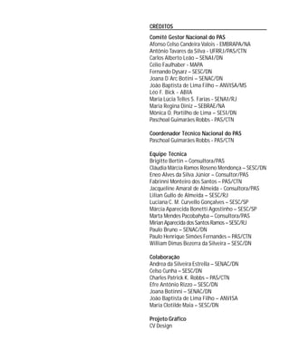 CRÉDITOS
Comitê Gestor Nacional do PAS
Afonso Celso Candeira Valois - EMBRAPA/NA
Antônio Tavares da Silva - UFRRJ/PAS/CTN
Carlos Alberto Leão – SENAI/DN
Célio Faulhaber - MAPA
Fernando Dysarz – SESC/DN
Joana D´Arc Botini – SENAC/DN
João Baptista de Lima Filho – ANVISA/MS
Léo F. Bick - ABIA
Maria Lúcia Telles S. Farias - SENAI/RJ
Maria Regina Diniz – SEBRAE/NA
Mônica O. Portilho de Lima – SESI/DN
Paschoal Guimarães Robbs - PAS/CTN
Coordenador Técnico Nacional do PAS
Paschoal Guimarães Robbs - PAS/CTN
Equipe Técnica
Brigitte Bertin – Consultora/PAS
Cláudia Márcia Ramos Roseno Mendonça – SESC/DN
Eneo Alves da Silva Júnior – Consultor/PAS
Fabrinni Monteiro dos Santos – PAS/CTN
Jacqueline Amaral de Almeida - Consultora/PAS
Lilian Gullo de Almeida – SESC/RJ
Luciana C. M. Curvello Gonçalves – SESC/SP
Márcia Aparecida Bonetti Agostinho – SESC/SP
Marta Mendes Pacobahyba – Consultora/PAS
MirianAparecidadosSantosRamos–SESC/RJ
Paulo Bruno – SENAC/DN
Paulo Henrique Simões Fernandes – PAS/CTN
William Dimas Bezerra da Silveira – SESC/DN
Colaboração
Andrea da Silveira Estrella – SENAC/DN
Celso Cunha – SESC/DN
Charles Patrick K. Robbs – PAS/CTN
Efre Antônio Rizzo – SESC/DN
Joana Botinni – SENAC/DN
João Baptista de Lima Filho – ANVISA
Maria Clotilde Maia – SESC/DN
Projeto Gráfico
CV Design
 