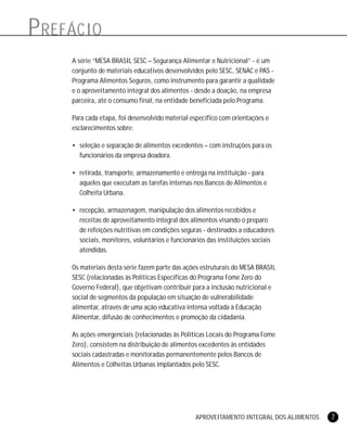 APROVEITAMENTO INTEGRAL DOS ALIMENTOS 7
PREFÁCIO
A série “MESA BRASIL SESC – Segurança Alimentar e Nutricional” - é um
conjunto de materiais educativos desenvolvidos pelo SESC, SENAC e PAS -
Programa Alimentos Seguros, como instrumento para garantir a qualidade
e o aproveitamento integral dos alimentos - desde a doação, na empresa
parceira, até o consumo final, na entidade beneficiada pelo Programa.
Para cada etapa, foi desenvolvido material específico com orientações e
esclarecimentos sobre:
• seleção e separação de alimentos excedentes – com instruções para os
funcionários da empresa doadora.
• retirada, transporte, armazenamento e entrega na instituição - para
aqueles que executam as tarefas internas nos Bancos de Alimentos e
Colheita Urbana.
• recepção, armazenagem, manipulação dos alimentos recebidos e
receitas de aproveitamento integral dos alimentos visando o preparo
de refeições nutritivas em condições seguras - destinados a educadores
sociais, monitores, voluntários e funcionários das instituições sociais
atendidas.
Os materiais desta série fazem parte das ações estruturais do MESA BRASIL
SESC (relacionadas às Políticas Específicas do Programa Fome Zero do
Governo Federal), que objetivam contribuir para a inclusão nutricional e
social de segmentos da população em situação de vulnerabilidade
alimentar, através de uma ação educativa intensa voltada à Educação
Alimentar, difusão de conhecimentos e promoção da cidadania.
As ações emergenciais (relacionadas às Políticas Locais do Programa Fome
Zero), consistem na distribuição de alimentos excedentes às entidades
sociais cadastradas e monitoradas permanentemente pelos Bancos de
Alimentos e Colheitas Urbanas implantados pelo SESC.
 