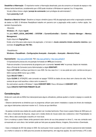 Desabilitar a Hibernação - É importante manter a hibernação desativada, pois ela consome um bocado de espaço e não
oferece tantos benefícios, considerando que o SSD pode inicializar o Windows em apenas 5 ou 10 segundos.
Vá até o Menu Iniciar e digite “prompt de commando (com privilégios de administrador)”;
Digite powercfg -h off
Desativar a Memória Virtual - Desative ou troque o diretório (para o HD) de paginação para evitar a regravação constante
de dados no SSD. O Windows ReadyBoost trabalha em parceria com a paginação então avalie a melhor opção. Ver
também ExpressCache.
-Movendo:
Windows + R > Digite regedt;
Vá para HKEY_LOCAL_MACHINE > SYSTEM > CurrentControlSet > Control > Session Manager > Memory
Management;
Duplo-clique em PagingFiles;
Existe uma linha para cada arquivo de paginação, o formato é: <local><tamanho inicial><tamanho máximo> (por
exemplo, C:pagefile.sys 700 700);
-Desabilitando:
Windows + PauseBreak > Configurações Avançada > Avançado > Avançado > Memória Virtual.
ExpressCache - http://goo.gl/DkXO8B Ref. http://goo.gl/5taFoJ http://goo.gl/0qSi7l
O ExpressCache precisa de uma partição formatada em HFS para funcionar;
Pode-se consultar o funcionamento do programa com o comando "eccmd -info" no prompt. Depois de instalado.
Abra o Prompt de Comando (como Administrador) e digite DISKPART;
Digite LIST DISK e verifique qual disco é o seu SSD. No meu caso foi o 1, no seu pode ser outro. Lembre-se de que o
SSD é sempre BEM menor que o HDD;
Digite SELECT DISK 1;
Digite CLEAN (E ATENÇÃO, este comando vai apagar TODOS os dados do seu disco sem chance de volta. Tenha
certeza de que você escolheu o disco certo no passo 2);
Se você estiver usando o Windows 7, digite CONVERT MBR. Para o Windows 8: CONVERT GPT;
Digite CREATE PARTITION PRIMARY ID=AF.
Considerações
Ainda com custo alto os SSDs fica inalcançável para alguns utilizadores, práticas ajudam a manter o espaço e a saúde do
SSD.
- Observe atentamente os diretórios que os programas utilizam para serem instalados e copias de drivers de instalação
que alguns fabricantes costumam manter no C:. Exclua as que identificar.
- As pastas contendo seus dados de usuário podem ser movidas facilmente. Para mover a pasta Videos do SSD para um
HD, abra o Explorador de Arquivos, clique com o botão direito do mouse sobre ela e selecione o item Propriedades no
menu. Abra a aba Localização e escolha um novo local.
Com a mudança a pasta Videos ainda parecerá estar dentro de sua área pessoal no drive C:, mas seu conteúdo será
armazenado em outro disco. Isto também pode ser feito para as pastas Música, Imagens, Documentos e Downloads.
- Caso a instalação do SO não esteja no SSD. Se você quiser mover a pasta em que o sistema operacional está instalado
(e o melhor é colocá-lo no SSD para tirar proveito do desempenho), tem algumas opções. Se você formatou o PC e está
 