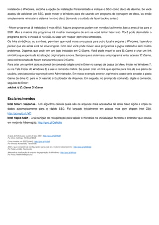 instalando o Windows, escolha a opção de instalação Personalizada e indique o SSD como disco de destino. Se você
acabou de adicionar um SSD, pode mover o Windows para ele usando um programa de clonagem de disco, ou então
simplesmente reinstalar o sistema no novo disco (tomando o cuidado de fazer backup antes!)
- Mover programas já instalados é mais difícil. Alguns programas podem ser movidos facilmente, basta arrastá-los para o
SSD. Mas a maioria dos programas irá mostrar mensagens de erro se você tentar fazer isso. Você pode desinstalar o
programa do HD e instalá-lo no SSD, ou usar um “truque” com links simbólicos.
Os links simbólicos, ou symlinks, permitem que você mova uma pasta para outro local e engane o Windows, fazendo-o
pensar que ela ainda está no local original. Com isso você pode mover seus programas e jogos instalados sem muitos
problemas. Digamos que você tem um jogo instalado em C:Game. Você pode movê-lo para D:Game e criar um link
simbólico que aponta da localização original para a nova. Sempre que o sistema ou um programa tentar acessar C:Game,
será redirecionado de foram transparente para D:Game.
Para criar um symlink abra o prompt de comando (digite cmd e Enter no campo de busca do Menu Iniciar no Windows 7,
ou na Tela Iniciar do Windows 8) e use o comando mklink. Se quiser criar um link que aponte para fora de sua pasta de
usuário, precisará rodar o prompt como Administrador. Em nosso exemplo anterior, o primeiro passo seria arrastar a pasta
Game do drive C: para o D: usando o Explorador de Arquivos. Em seguida, no prompt de comando, digite o comando,
seguido de Enter:
mklink /d C:Game D:Game
Esclarecimentos
Intel Smart Response - Um algoritmo calcula quais são os arquivos mais acessados do lento disco rígido e copia os
dados automaticamente para o rápido SSD. Foi lançado inicialmente em placas mãe com chipset Intel Z68.
http://goo.gl/zstUVD
Intel Rapid Start - Cria partição de recuperação para tapear o Windows na inicialização fazendo-o entender que estava
em modo de hibernação. http://goo.gl/Qehb8s
O guia definitivo para cuidar de seu SSD - http://goo.gl/NZ7N2B
Por Chris Hoffman, PCWorld EUA
Como instalar um SSD [vídeo] - http://goo.gl/hIJudf
Por Vinicius Karasinski, Tecmundo
SSD: o guia completo de configurações para você ter o máximo desempenho - http://goo.gl/sNQOZq
Por Fabio Jordão, Tecmundo
Alterando a localização do arquivo de paginação do Windows - http://goo.gl/dlfmyp
Por Froid, Rede Underground
 