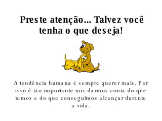   Preste atenção... Talvez você tenha o que deseja! A tendência humana é sempre querer mais. Por isso é tão importante nos darmos conta do que temos e do que conseguimos alcançar durante a vida. 