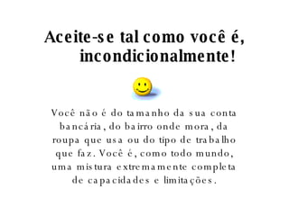 Aceite-se tal como você é, incondicionalmente! Você não é do tamanho da sua conta bancária, do bairro onde mora, da roupa que usa ou do tipo de trabalho que faz. Você é, como todo mundo, uma mistura extremamente completa de capacidades e limitações. 