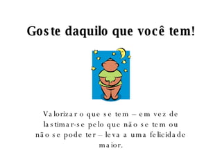 Goste daquilo que você tem! Valorizar o que se tem – em vez de lastimar-se pelo que não se tem ou não se pode ter – leva a uma felicidade maior. 