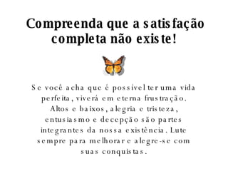 Compreenda que a satisfação completa não existe! Se você acha que é possível ter uma vida perfeita, viverá em eterna frustração. Altos e baixos, alegria e tristeza, entusiasmo e decepção são partes integrantes da nossa existência. Lute sempre para melhorar e alegre-se com suas conquistas. 
