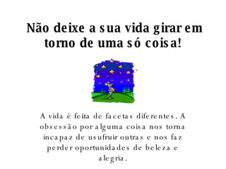   Não deixe a sua vida girar em torno de uma só coisa! A vida é feita de facetas diferentes. A obsessão por alguma coisa nos torna incapaz de usufruir outras e nos faz perder oportunidades de beleza e alegria. 