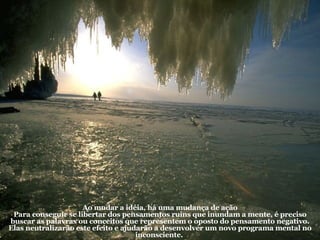 Ao mudar a idéia, há uma mudança de ação Para conseguir se libertar dos pensamentos ruins que inundam a mente, é preciso buscar as palavras ou conceitos que representem o oposto do pensamento negativo. Elas neutralizarão este efeito e ajudarão a desenvolver um novo programa mental no inconsciente.  