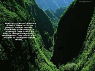 2. Repita várias vezes a fórmula, inclusive diante de outras pessoas. Embora você não acredite de início ou ouça de outros que fazer isso é uma loucura, bobagem ou pretensão desmesurada, verá como a nova idéia irá se instalando em sua mente.  