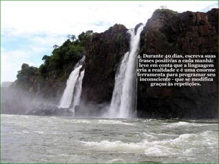 4. Durante 40 dias, escreva suas frases positivas a cada manhã: leve em conta que a linguagem cria a realidade e é uma enorme ferramenta para programar seu inconsciente - que se modifica graças às repetições.   