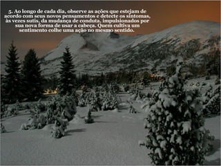 5. Ao longo de cada dia, observe as ações que estejam de acordo com seus novos pensamentos e detecte os sintomas, às vezes sutis, da mudança de conduta, impulsionados por sua nova forma de usar a cabeça. Quem cultiva um sentimento colhe uma ação no mesmo sentido.   