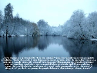 Outro exemplo: o pensamento "E se me sai mal?" pode ser desativado com a seguinte repetição: "Cada obstáculo é uma forma de ajustar o rumo, a fim de que a travessia seja um êxito. A cada momento vou enfrentando os problemas que surgem. Sigo adiante sem me paralisar ou desistir ante a possibilidade de algo ir mal. Quando chegar o momento da dificuldade, minha mente estará mais preparada e estarei em outra situação. O que hoje me parece impossível daqui a algum tempo não será mais".  