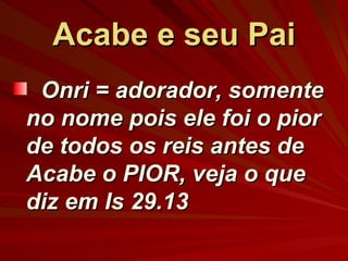 Acabe e seu Pai Onri = adorador, somente no nome pois ele foi o pior de todos os reis antes de Acabe o PIOR, veja o que diz em Is 29.13 