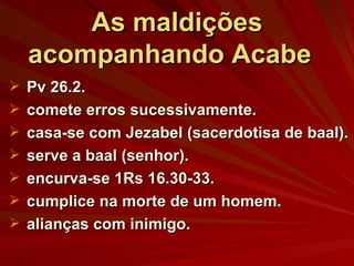 As maldições acompanhando Acabe  Pv 26.2. comete erros sucessivamente. casa-se com Jezabel (sacerdotisa de baal). serve a baal (senhor). encurva-se 1Rs 16.30-33. cumplice na morte de um homem. alianças com inimigo. 