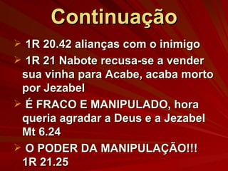 Continuação 1R 20.42 alianças com o inimigo 1R 21 Nabote recusa-se a vender sua vinha para Acabe, acaba morto por Jezabel É FRACO E MANIPULADO, hora queria agradar a Deus e a Jezabel Mt 6.24 O PODER DA MANIPULAÇÃO!!! 1R 21.25 