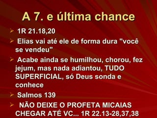 A 7. e última chance 1R 21.18,20 Elias vai até ele de forma dura "você se vendeu" Acabe ainda se humilhou, chorou, fez jejum, mas nada adiantou, TUDO SUPERFICIAL, só Deus sonda e conhece Salmos 139 NÃO DEIXE O PROFETA MICAIAS CHEGAR ATÉ VC... 1R 22.13-28,37,38 