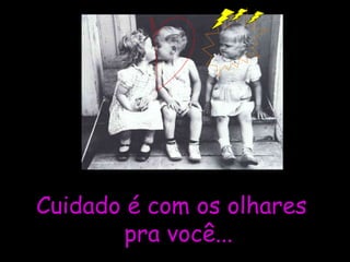 Cuidado é com os olhares  pra você... 