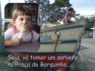 Saia, vá tomar um sorvete lá na Praça do Barquinho... 