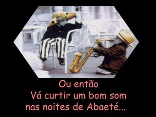 Ou então Vá curtir um bom som  nas noites de Abaeté... 