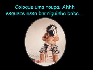 Coloque uma roupa; Ahhh esquece essa barriguinha boba.... 