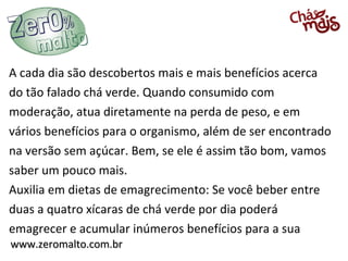 www.zeromalto.com.brwww.zeromalto.com.br
A cada dia são descobertos mais e mais benefícios acerca
do tão falado chá verde. Quando consumido com
moderação, atua diretamente na perda de peso, e em
vários benefícios para o organismo, além de ser encontrado
na versão sem açúcar. Bem, se ele é assim tão bom, vamos
saber um pouco mais.
Auxilia em dietas de emagrecimento: Se você beber entre
duas a quatro xícaras de chá verde por dia poderá
emagrecer e acumular inúmeros benefícios para a sua
 