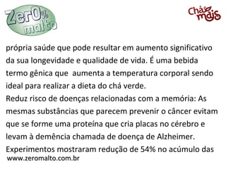 www.zeromalto.com.brwww.zeromalto.com.br
própria saúde que pode resultar em aumento significativo
da sua longevidade e qualidade de vida. É uma bebida
termo gênica que aumenta a temperatura corporal sendo
ideal para realizar a dieta do chá verde.
Reduz risco de doenças relacionadas com a memória: As
mesmas substâncias que parecem prevenir o câncer evitam
que se forme uma proteína que cria placas no cérebro e
levam à demência chamada de doença de Alzheimer.
Experimentos mostraram redução de 54% no acúmulo das
 