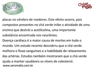 www.zeromalto.com.brwww.zeromalto.com.br
placas no cérebro de roedores. Este efeito ocorre, pois
compostos presentes no chá verde inibe a atividade de uma
enzima que destrói a acetilcolina, uma importante
substância encontrada nos neurônios.
Doença cardíaca é a maior causa de mortes em todo o
mundo. Um estudo recente descobriu que o chá verde
melhora o fluxo sanguíneo e a habilidade de relaxamento
das artérias. Estudos também mostraram que o chá verde
ajuda a manter saudáveis os níveis de colesterol.
 