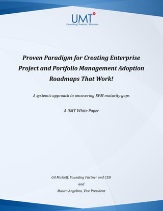 Proven Paradigm for Creating Enterprise
Project and Portfolio Management Adoption
Roadmaps That Work!
A systemic approach to uncovering EPM maturity gaps
A UMT White Paper
Gil Makleff, Founding Partner and CEO
and
Mauro Angelino, Vice President
 