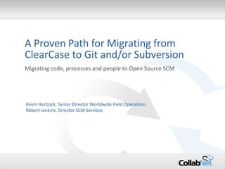 1 
Copyright ©2014 CollabNet, Inc. All Rights Reserved. 
A Proven Path for Migrating from ClearCase to Git and/or Subversion 
Migrating code, processes and people to Open Source SCM 
Kevin Hancock, Senior Director Worldwide Field Operations 
Robert Jenkins, Director SCM Services  