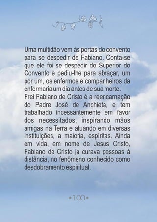 100
Uma multidão vem às portas do convento
para se despedir de Fabiano. Conta-se
que ele foi se despedir do Superior do
Convento e pediu-lhe para abraçar, um
por um, os enfermos e companheiros da
enfermariaumdiaantesdesuamorte.
Frei Fabiano de Cristo é a reencarnação
do Padre José de Anchieta, e tem
trabalhado incessantemente em favor
dos necessitados, inspirando mãos
amigas na Terra e atuando em diversas
instituições, a maioria, espíritas. Ainda
em vida, em nome de Jesus Cristo,
Fabiano de Cristo já curava pessoas à
distância, no fenômeno conhecido como
desdobramentoespiritual.
 