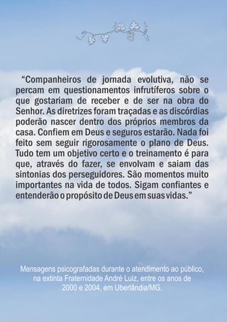 “Companheiros de jornada evolutiva, não se
percam em questionamentos infrutíferos sobre o
que gostariam de receber e de ser na obra do
Senhor. As diretrizes foram traçadas e as discórdias
poderão nascer dentro dos próprios membros da
casa. Confiem em Deus e seguros estarão. Nada foi
feito sem seguir rigorosamente o plano de Deus.
Tudo tem um objetivo certo e o treinamento é para
que, através do fazer, se envolvam e saiam das
sintonias dos perseguidores. São momentos muito
importantes na vida de todos. Sigam confiantes e
entenderãoopropósitodeDeusemsuasvidas.”
Mensagens psicografadas durante o atendimento ao público,
na extinta Fraternidade André Luiz, entre os anos de
2000 e 2004, em Uberlândia/MG.
 