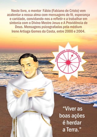 “Viver as
boas ações
é herdar
a Terra.”
Neste livro, o mentor Fábio (Fabiano de Cristo) vem
acalentar a nossa alma com mensagens de fé, esperança
e caridade, convidando-nos a refletir e a trabalhar em
sintonia com o Divino Mestre Jesus e A Providência de
Deus. Mensagens psicografadas pela médium
Irene Artiaga Gomes da Costa, entre 2000 e 2004.
 