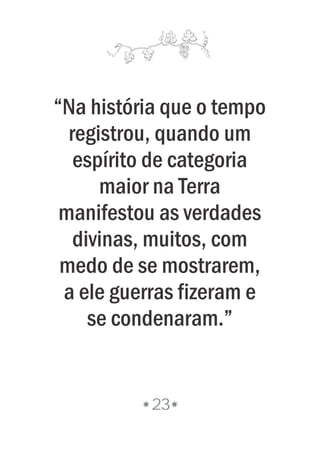 23
“Na história que o tempo
registrou, quando um
espírito de categoria
maior na Terra
manifestou as verdades
divinas, muitos, com
medo de se mostrarem,
a ele guerras fizeram e
se condenaram.”
 