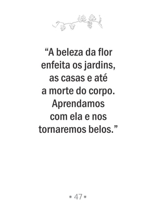 “A beleza da flor
enfeita os jardins,
as casas e até
a morte do corpo.
Aprendamos
com ela e nos
tornaremos belos.”
47
 
