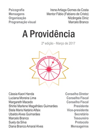 Psicografia IreneArtiaga Gomes da Costa
Mensagens Mentor Fábio (Fabiano de Cristo)
Organização Nilzângela Diniz
Programação visual Marcelo Branco
Cássia Kaori Handa Conselho Diretor
Luciana Moreira Lima Conselho Fiscal
Margareth Macedo Conselho Fiscal
Shirlei Marlene Magalhães Guimarães Presidente
Stela Maris NatárioAlfaix Vice-presidente
UbaldoAlves Guimarães Secretário
Marcelo Branco Tesoureiro
Suely da Silva Protocolo
Diana BrancoAmaralAlves Mensageiros
A Providência
2ª edição - Março de 2017
 