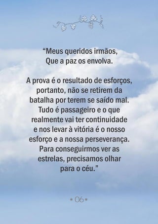 06
“Meus queridos irmãos,
Que a paz os envolva.
A prova é o resultado de esforços,
portanto, não se retirem da
batalha por terem se saído mal.
Tudo é passageiro e o que
realmente vai ter continuidade
e nos levar à vitória é o nosso
esforço e a nossa perseverança.
Para conseguirmos ver as
estrelas, precisamos olhar
para o céu.”
 