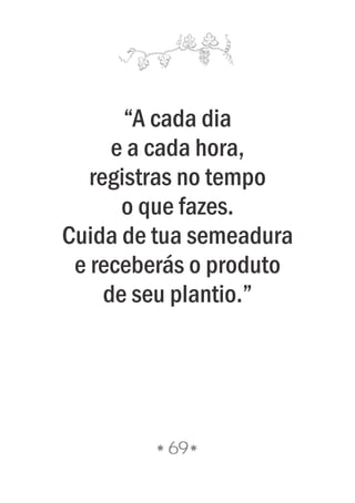 “A cada dia
e a cada hora,
registras no tempo
o que fazes.
Cuida de tua semeadura
e receberás o produto
de seu plantio.”
69
 