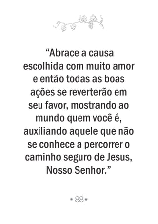 “Abrace a causa
escolhida com muito amor
e então todas as boas
ações se reverterão em
seu favor, mostrando ao
mundo quem você é,
auxiliando aquele que não
se conhece a percorrer o
caminho seguro de Jesus,
Nosso Senhor.”
88
 