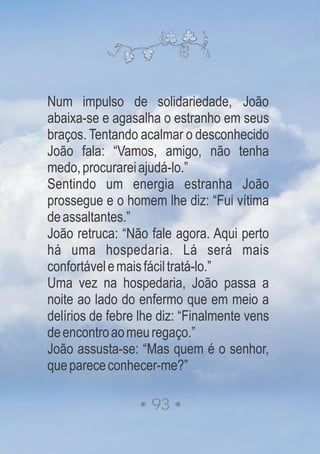 Num impulso de solidariedade, João
abaixa-se e agasalha o estranho em seus
braços. Tentando acalmar o desconhecido
João fala: “Vamos, amigo, não tenha
medo,procurareiajudá-lo.”
Sentindo um energia estranha João
prossegue e o homem lhe diz: “Fui vítima
deassaltantes.”
João retruca: “Não fale agora. Aqui perto
há uma hospedaria. Lá será mais
confortávelemaisfáciltratá-lo.”
Uma vez na hospedaria, João passa a
noite ao lado do enfermo que em meio a
delírios de febre lhe diz: “Finalmente vens
deencontroaomeuregaço.”
João assusta-se: “Mas quem é o senhor,
queparececonhecer-me?”
93
 
