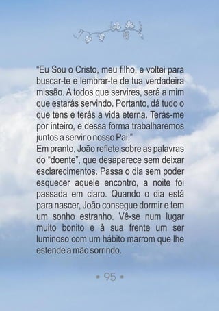 “Eu Sou o Cristo, meu filho, e voltei para
buscar-te e lembrar-te de tua verdadeira
missão. A todos que servires, será a mim
que estarás servindo. Portanto, dá tudo o
que tens e terás a vida eterna. Terás-me
por inteiro, e dessa forma trabalharemos
juntosaservironossoPai.”
Em pranto, João reflete sobre as palavras
do “doente”, que desaparece sem deixar
esclarecimentos. Passa o dia sem poder
esquecer aquele encontro, a noite foi
passada em claro. Quando o dia está
para nascer, João consegue dormir e tem
um sonho estranho. Vê-se num lugar
muito bonito e à sua frente um ser
luminoso com um hábito marrom que lhe
estendeamãosorrindo.
95
 