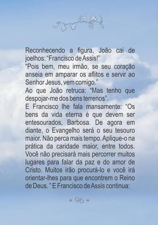 Reconhecendo a figura, João cai de
joelhos:“FranciscodeAssis!”
“Pois bem, meu irmão, se seu coração
anseia em amparar os aflitos e servir ao
SenhorJesus,vemcomigo.”
Ao que João retruca: “Mas tenho que
despojar-medosbensterrenos”.
E Francisco lhe fala mansamente: “Os
bens da vida eterna é que devem ser
entesourados, Barbosa. De agora em
diante, o Evangelho será o seu tesouro
maior.Nãopercamaistempo.Aplique-ona
prática da caridade maior, entre todos.
Você não precisará mais percorrer muitos
lugares para falar da paz e do amor de
Cristo. Muitos irão procurá-lo e você irá
orientar-lhes para que encontrem o Reino
deDeus.”EFranciscodeAssiscontinua:
96
 