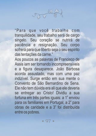 “Para que você trabalhe com
tranquilidade, seu trabalho será de cargo
singelo. Seu coração se nutrirá de
paciência e resignação. Seu corpo
sofrerá paraqueliberto seja oseu espírito
dastentaçõesdacarne.”
Aos poucos as palavras de Francisco de
Assis iam ser tornando incompreensíveis
e a figura desaparece. João Barbosa
acorda assustado, mas com uma paz
indizível. Surge então em sua mente o
Convento de São Bernardino de Sena.
Ele não tem dúvida era ali que ele deveria
se entregar ao Cristo! Dividiu a sua
a
fortuna em três partes iguais: a 1 enviou
a
para os familiares em Portugal, a 2 para
a
obras de caridade e a 3 foi distribuída
entreospobres.
97
 