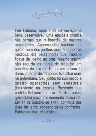 Frei Fabiano, após anos de serviço no
bem, desenvolveu uma erisipela crônica
nas pernas que o impedia de maiores
movimentos. Apareceu-lhe também um
quisto num dos joelhos que, segundo os
médicos, era pelas horas que Fabiano
ficava de joelho ao orar. Mesmo assim,
não reduziu as horas de trabalho em
benefíciodopróximo.Nuncasequeixoude
dores, apenas de não poder trabalhar mais
na enfermaria. Seu joelho foi submetido a
quatro operações sem anestesia
(inexistente na época). Prevendo sua
partida, Fabiano anuncia três dias antes,
que estava próximo o momento de sua ida.
Em 17 de outubro de 1747, por volta das
duas da tarde, rodeado pelos confrades,
Fabianodeixaavidafísica.
99
 