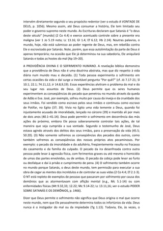 intervém diretamente segundo o seu propósito redentor (ver o estudo A VONTADE DE
DEUS, p. 1056). Mesmo assim, até Deus consumar a história, Ele tem limitado seu
poder e governo supremo neste mundo. As Escrituras declaram que Satanás é “o deus
deste século” *mundo+ (2 Co 4.4) e exerce acentuado controle sobre a presente era
maligna (ver 1 Jo 5.19 nota; Lc 13.16; Gl 1.4; Ef 6.12; Hb 2.14). Noutras palavras, o
mundo, hoje, não está submisso ao poder regente de Deus, mas, em rebelião contra
Ele e escravizado por Satanás. Note, porém, que essa autolimitação da parte de Deus é
apenas temporária; na ocasião que Ele já determinou na sua sabedoria, Ele aniquilará
Satanás e todas as hostes do mal (Ap 19–20).
A PROVIDÊNCIA DIVINA E O SOFRIMENTO HUMANO. A revelação bíblica demonstra
que a providência de Deus não é uma doutrina abstrata, mas que diz respeito à vida
diária num mundo mau e decaído. (1) Toda pessoa experimenta o sofrimento em
certas ocasiões da vida e daí surge a inevitável pergunta “Por quê?” (cf. Jó 7.17-21; Sl
10.1; 22.1; 74.11,12; Jr 14.8,9,19). Essas experiências alvitram o problema do mal e do
seu lugar nos assuntos de Deus. (2) Deus permite que os seres humanos
experimentem as conseqüências do pecado que penetrou no mundo através da queda
de Adão e Eva. José, por exemplo, sofreu muito por causa da inveja e da crueldade dos
seus irmãos. Foi vendido como escravo pelos seus irmãos e continuou como escravo
de Potifar, no Egito (37; 39). Vivia no Egito uma vida temente a Deus, quando foi
injustamente acusado de imoralidade, lançado no cárcere (39) e mantido ali por mais
de dois anos (40.1–41.14). Deus pode permitir o sofrimento em decorrência das más
ações do próximo, embora Ele possa soberanamente controlar tais ações, de tal
maneira que seja cumprida a sua vontade. Segundo o testemunho de José, Deus
estava agindo através dos delitos dos seus irmãos, para a preservação da vida (45.5;
50.20). (3) Não somente sofremos as conseqüências dos pecados dos outros, como
também sofremos as conseqüências dos nossos próprios atos pecaminosos. Por
exemplo: o pecado da imoralidade e do adultério, freqüentemente resulta no fracasso
do casamento e da família do culpado. O pecado da ira desenfreada contra outra
pessoa pode levar à agressão física, com ferimentos graves ou até mesmo o homicídio
de umas das partes envolvidas, ou de ambas. O pecado da cobiça pode levar ao furto
ou desfalque e daí à prisão e cumprimento de pena. (4) O sofrimento também ocorre
no mundo porque Satanás, o deus deste mundo, tem permissão para executar a sua
obra de cegar as mentes dos incrédulos e de controlar as suas vidas (2 Co 4.4; Ef 2.1-3).
O NT está repleto de exemplos de pessoas que passaram por sofrimento por causa dos
demônios que as atormentavam com aflição mental (e.g., Mc 5.1-14) ou com
enfermidades físicas (Mt 9.32,33; 12.22; Mc 9.14-22; Lc 13.11,16; ver o estudo PODER
SOBRE SATANÁS E OS DEMÔNIOS, p. 1466).
Dizer que Deus permite o sofrimento não significa que Deus origina o mal que ocorre
neste mundo, nem que Ele pessoalmente determina todos os infortúnios da vida. Deus
nunca é o instigador do mal ou da impiedade (Tg 1.13). Todavia, Ele, às vezes, o
 