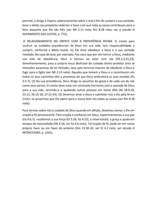 permite, o dirige e impera soberanamente sobre o mal a fim de cumprir a sua vontade,
levar a efeito seu propósito redentor e fazer com que toda as coisas contribuam para o
bem daqueles que lhe são fiéis (ver Mt 2.13 nota; Rm 8.28 nota; ver o estudo O
SOFRIMENTO DOS JUSTOS, p. 772).
O RELACIONAMENTO DO CRENTE COM A PROVIDÊNCIA DIVINA. O crente para
usufruir os cuidados providenciais de Deus em sua vida, tem responsabilidade a
cumprir, conforme a Bíblia revela. (1) Ele deve obedecer a Deus e à sua vontade
revelada. No caso de José, por exemplo, fica claro que por ele honrar a Deus, mediante
sua vida de obediência, Deus o honrou ao estar com ele (39.2,3,21,23).
Semelhantemente, para o próprio Jesus desfrutar do cuidado divino protetor ante as
intenções assassinas do rei Herodes, seus pais terrenos tiveram de obedecer a Deus e
fugir para o Egito (ver Mt 2.13 nota). Aqueles que temem a Deus e o reconhecem em
todos os seus caminhos têm a promessa de que Deus endireitará as suas veredas (Pv
3.5-7). (2) Na sua providência, Deus dirige os assuntos da igreja e de cada um de nós
como seus servos. O crente deve estar em constante harmonia com a vontade de Deus
para a sua vida, servindo-o e ajudando outras pessoas em nome dEle (At 18.9,10;
23.11; 26.15-18; 27.22-24). (3) Devemos amar a Deus e submeter-nos a Ele pela fé em
Cristo, se quisermos que Ele opere para o nosso bem em todas as coisas (ver Rm 8.28
nota).
Para termos sobre nós o cuidado de Deus quando em aflição, devemos clamar a Ele em
oração e fé perseverante. Pela oração e confiança em Deus, experimentamos a sua paz
(Fp 4.6,7), recebemos a sua força (Ef 3.16; Fp 4.13), a misericórdia, a graça e ajuda em
tempos de necessidade (Hb 4.16; ver Fp 4.6 nota). Tal oração de fé, pode ser em nosso
próprio favor ou em favor do próximo (Rm 15.30-32; ver Cl 4.3 nota; ver estudo A
INTERCESSÃO, p. 1261).
 